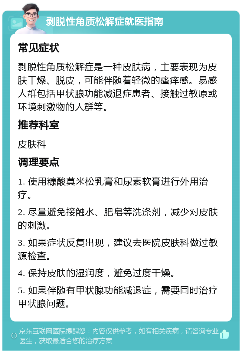 剥脱性角质松解症就医指南 常见症状 剥脱性角质松解症是一种皮肤病，主要表现为皮肤干燥、脱皮，可能伴随着轻微的瘙痒感。易感人群包括甲状腺功能减退症患者、接触过敏原或环境刺激物的人群等。 推荐科室 皮肤科 调理要点 1. 使用糠酸莫米松乳膏和尿素软膏进行外用治疗。 2. 尽量避免接触水、肥皂等洗涤剂，减少对皮肤的刺激。 3. 如果症状反复出现，建议去医院皮肤科做过敏源检查。 4. 保持皮肤的湿润度，避免过度干燥。 5. 如果伴随有甲状腺功能减退症，需要同时治疗甲状腺问题。