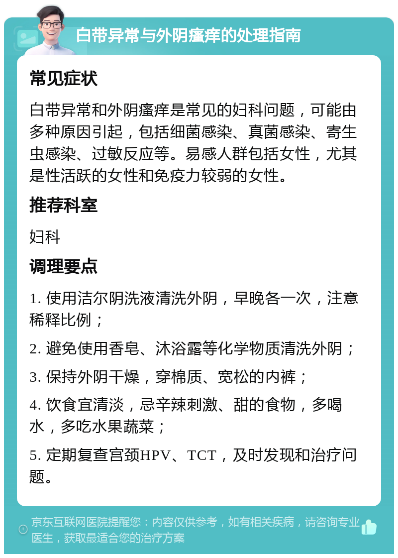 白带异常与外阴瘙痒的处理指南 常见症状 白带异常和外阴瘙痒是常见的妇科问题，可能由多种原因引起，包括细菌感染、真菌感染、寄生虫感染、过敏反应等。易感人群包括女性，尤其是性活跃的女性和免疫力较弱的女性。 推荐科室 妇科 调理要点 1. 使用洁尔阴洗液清洗外阴，早晚各一次，注意稀释比例； 2. 避免使用香皂、沐浴露等化学物质清洗外阴； 3. 保持外阴干燥，穿棉质、宽松的内裤； 4. 饮食宜清淡，忌辛辣刺激、甜的食物，多喝水，多吃水果蔬菜； 5. 定期复查宫颈HPV、TCT，及时发现和治疗问题。