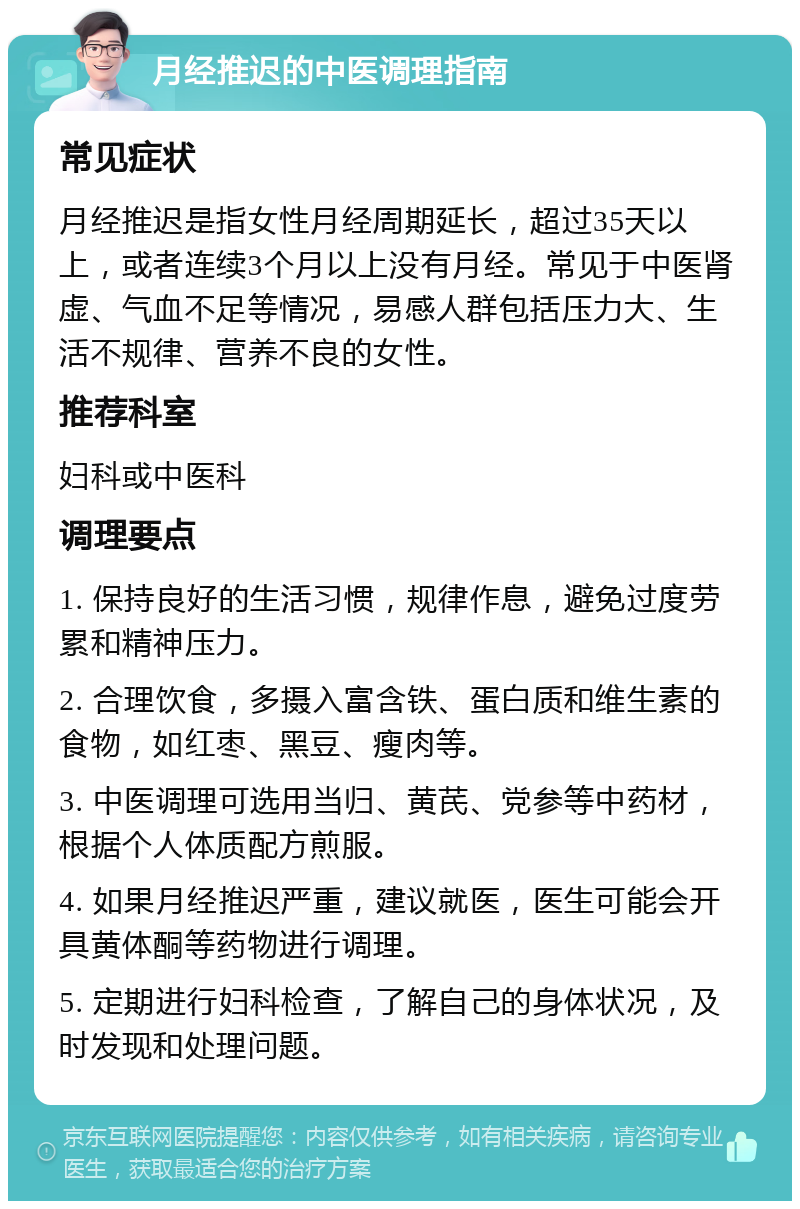 月经推迟的中医调理指南 常见症状 月经推迟是指女性月经周期延长，超过35天以上，或者连续3个月以上没有月经。常见于中医肾虚、气血不足等情况，易感人群包括压力大、生活不规律、营养不良的女性。 推荐科室 妇科或中医科 调理要点 1. 保持良好的生活习惯，规律作息，避免过度劳累和精神压力。 2. 合理饮食，多摄入富含铁、蛋白质和维生素的食物，如红枣、黑豆、瘦肉等。 3. 中医调理可选用当归、黄芪、党参等中药材，根据个人体质配方煎服。 4. 如果月经推迟严重，建议就医，医生可能会开具黄体酮等药物进行调理。 5. 定期进行妇科检查，了解自己的身体状况，及时发现和处理问题。