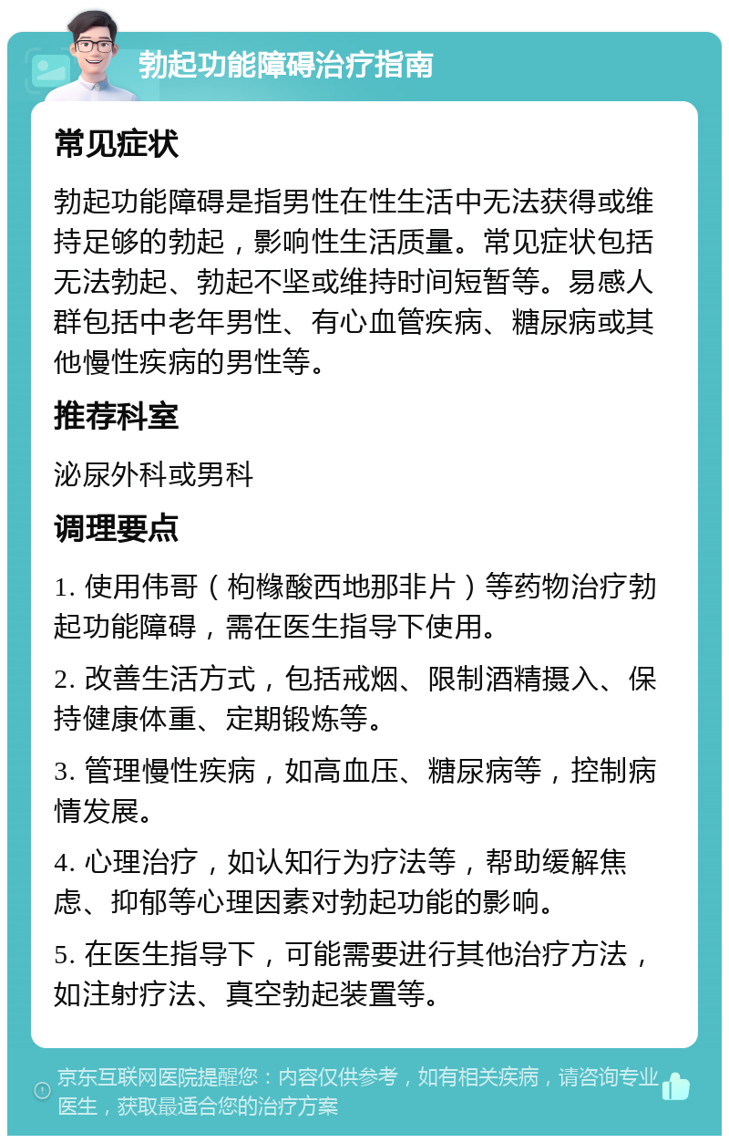 勃起功能障碍治疗指南 常见症状 勃起功能障碍是指男性在性生活中无法获得或维持足够的勃起，影响性生活质量。常见症状包括无法勃起、勃起不坚或维持时间短暂等。易感人群包括中老年男性、有心血管疾病、糖尿病或其他慢性疾病的男性等。 推荐科室 泌尿外科或男科 调理要点 1. 使用伟哥（枸橼酸西地那非片）等药物治疗勃起功能障碍，需在医生指导下使用。 2. 改善生活方式，包括戒烟、限制酒精摄入、保持健康体重、定期锻炼等。 3. 管理慢性疾病，如高血压、糖尿病等，控制病情发展。 4. 心理治疗，如认知行为疗法等，帮助缓解焦虑、抑郁等心理因素对勃起功能的影响。 5. 在医生指导下，可能需要进行其他治疗方法，如注射疗法、真空勃起装置等。