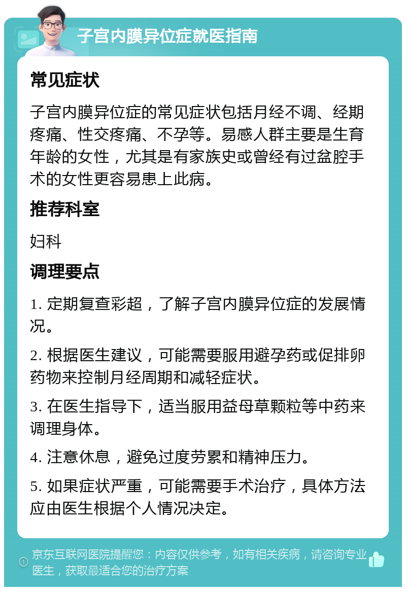 子宫内膜异位症就医指南 常见症状 子宫内膜异位症的常见症状包括月经不调、经期疼痛、性交疼痛、不孕等。易感人群主要是生育年龄的女性，尤其是有家族史或曾经有过盆腔手术的女性更容易患上此病。 推荐科室 妇科 调理要点 1. 定期复查彩超，了解子宫内膜异位症的发展情况。 2. 根据医生建议，可能需要服用避孕药或促排卵药物来控制月经周期和减轻症状。 3. 在医生指导下，适当服用益母草颗粒等中药来调理身体。 4. 注意休息，避免过度劳累和精神压力。 5. 如果症状严重，可能需要手术治疗，具体方法应由医生根据个人情况决定。