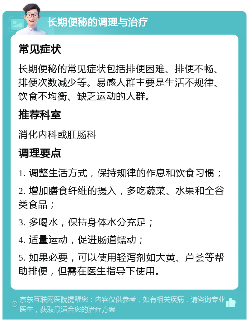 长期便秘的调理与治疗 常见症状 长期便秘的常见症状包括排便困难、排便不畅、排便次数减少等。易感人群主要是生活不规律、饮食不均衡、缺乏运动的人群。 推荐科室 消化内科或肛肠科 调理要点 1. 调整生活方式，保持规律的作息和饮食习惯； 2. 增加膳食纤维的摄入，多吃蔬菜、水果和全谷类食品； 3. 多喝水，保持身体水分充足； 4. 适量运动，促进肠道蠕动； 5. 如果必要，可以使用轻泻剂如大黄、芦荟等帮助排便，但需在医生指导下使用。