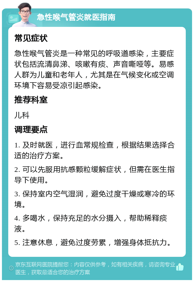 急性喉气管炎就医指南 常见症状 急性喉气管炎是一种常见的呼吸道感染，主要症状包括流清鼻涕、咳嗽有痰、声音嘶哑等。易感人群为儿童和老年人，尤其是在气候变化或空调环境下容易受凉引起感染。 推荐科室 儿科 调理要点 1. 及时就医，进行血常规检查，根据结果选择合适的治疗方案。 2. 可以先服用抗感颗粒缓解症状，但需在医生指导下使用。 3. 保持室内空气湿润，避免过度干燥或寒冷的环境。 4. 多喝水，保持充足的水分摄入，帮助稀释痰液。 5. 注意休息，避免过度劳累，增强身体抵抗力。