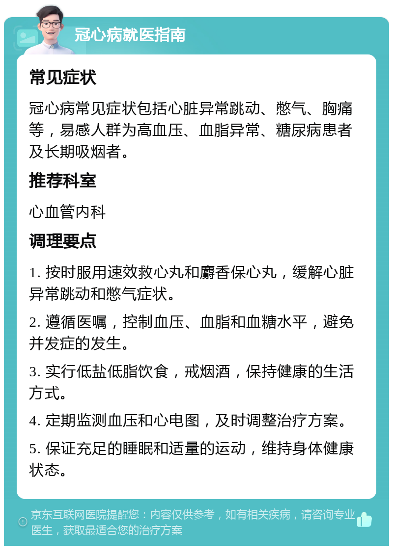 冠心病就医指南 常见症状 冠心病常见症状包括心脏异常跳动、憋气、胸痛等，易感人群为高血压、血脂异常、糖尿病患者及长期吸烟者。 推荐科室 心血管内科 调理要点 1. 按时服用速效救心丸和麝香保心丸，缓解心脏异常跳动和憋气症状。 2. 遵循医嘱，控制血压、血脂和血糖水平，避免并发症的发生。 3. 实行低盐低脂饮食，戒烟酒，保持健康的生活方式。 4. 定期监测血压和心电图，及时调整治疗方案。 5. 保证充足的睡眠和适量的运动，维持身体健康状态。