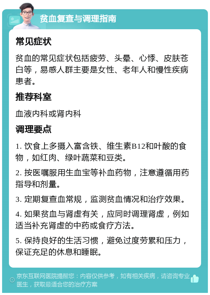 贫血复查与调理指南 常见症状 贫血的常见症状包括疲劳、头晕、心悸、皮肤苍白等，易感人群主要是女性、老年人和慢性疾病患者。 推荐科室 血液内科或肾内科 调理要点 1. 饮食上多摄入富含铁、维生素B12和叶酸的食物，如红肉、绿叶蔬菜和豆类。 2. 按医嘱服用生血宝等补血药物，注意遵循用药指导和剂量。 3. 定期复查血常规，监测贫血情况和治疗效果。 4. 如果贫血与肾虚有关，应同时调理肾虚，例如适当补充肾虚的中药或食疗方法。 5. 保持良好的生活习惯，避免过度劳累和压力，保证充足的休息和睡眠。