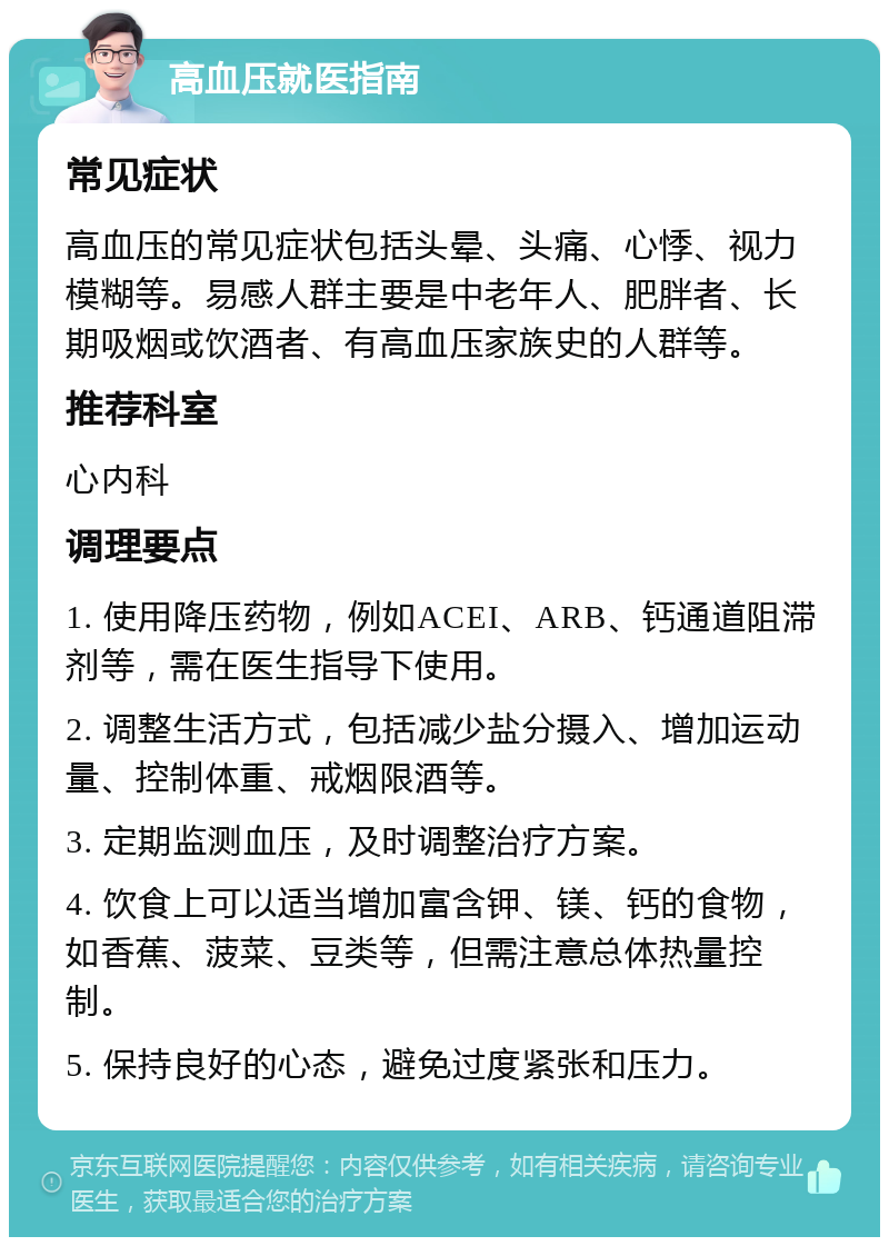 高血压就医指南 常见症状 高血压的常见症状包括头晕、头痛、心悸、视力模糊等。易感人群主要是中老年人、肥胖者、长期吸烟或饮酒者、有高血压家族史的人群等。 推荐科室 心内科 调理要点 1. 使用降压药物，例如ACEI、ARB、钙通道阻滞剂等，需在医生指导下使用。 2. 调整生活方式，包括减少盐分摄入、增加运动量、控制体重、戒烟限酒等。 3. 定期监测血压，及时调整治疗方案。 4. 饮食上可以适当增加富含钾、镁、钙的食物，如香蕉、菠菜、豆类等，但需注意总体热量控制。 5. 保持良好的心态，避免过度紧张和压力。