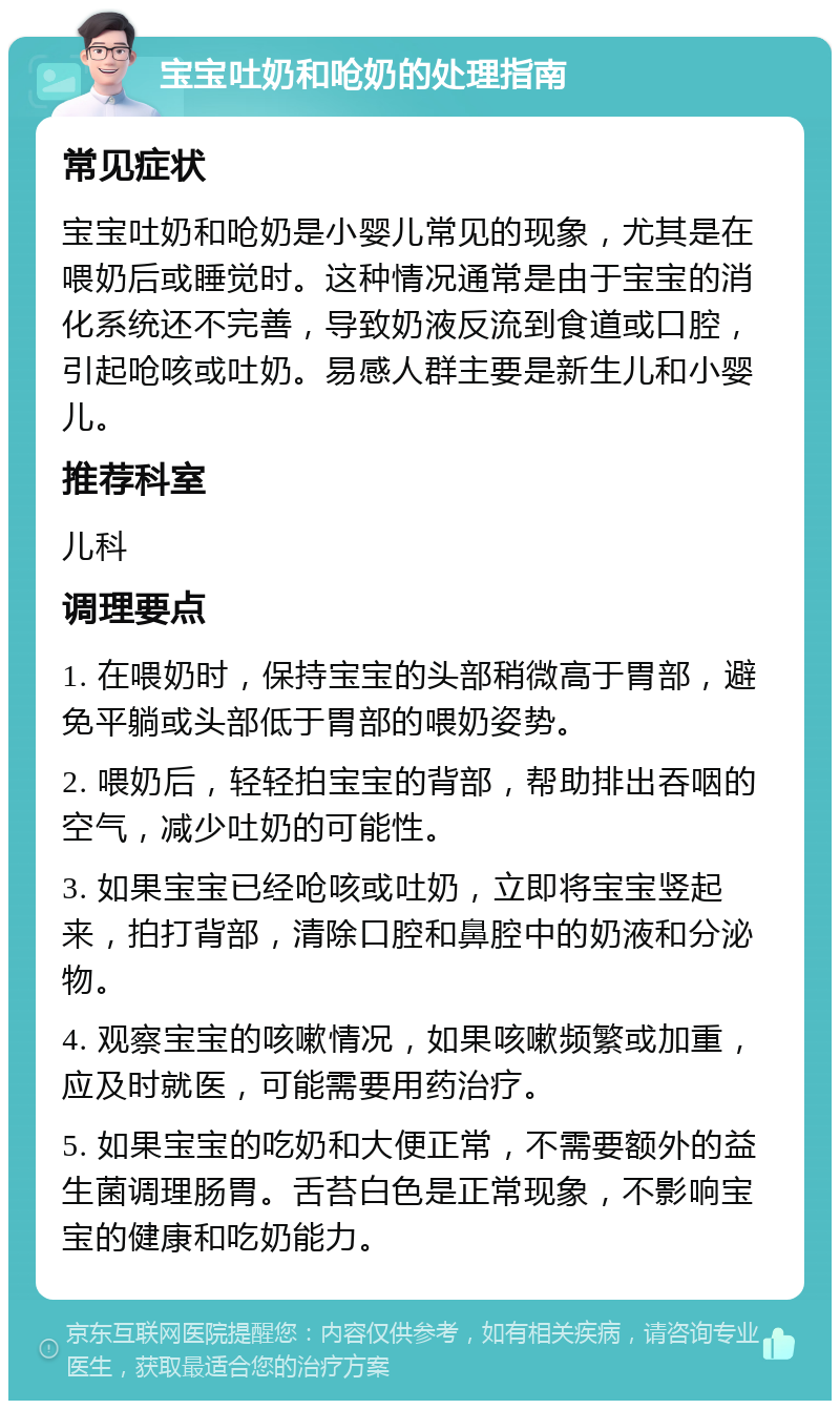 宝宝吐奶和呛奶的处理指南 常见症状 宝宝吐奶和呛奶是小婴儿常见的现象，尤其是在喂奶后或睡觉时。这种情况通常是由于宝宝的消化系统还不完善，导致奶液反流到食道或口腔，引起呛咳或吐奶。易感人群主要是新生儿和小婴儿。 推荐科室 儿科 调理要点 1. 在喂奶时，保持宝宝的头部稍微高于胃部，避免平躺或头部低于胃部的喂奶姿势。 2. 喂奶后，轻轻拍宝宝的背部，帮助排出吞咽的空气，减少吐奶的可能性。 3. 如果宝宝已经呛咳或吐奶，立即将宝宝竖起来，拍打背部，清除口腔和鼻腔中的奶液和分泌物。 4. 观察宝宝的咳嗽情况，如果咳嗽频繁或加重，应及时就医，可能需要用药治疗。 5. 如果宝宝的吃奶和大便正常，不需要额外的益生菌调理肠胃。舌苔白色是正常现象，不影响宝宝的健康和吃奶能力。