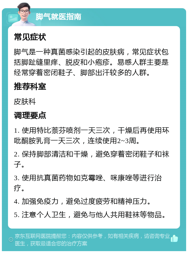 脚气就医指南 常见症状 脚气是一种真菌感染引起的皮肤病，常见症状包括脚趾缝里痒、脱皮和小疱疹。易感人群主要是经常穿着密闭鞋子、脚部出汗较多的人群。 推荐科室 皮肤科 调理要点 1. 使用特比萘芬喷剂一天三次，干燥后再使用环吡酮胺乳膏一天三次，连续使用2~3周。 2. 保持脚部清洁和干燥，避免穿着密闭鞋子和袜子。 3. 使用抗真菌药物如克霉唑、咪康唑等进行治疗。 4. 加强免疫力，避免过度疲劳和精神压力。 5. 注意个人卫生，避免与他人共用鞋袜等物品。