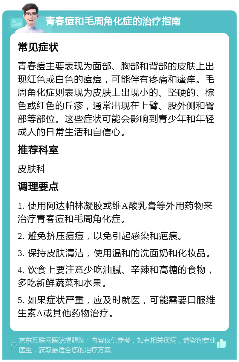 青春痘和毛周角化症的治疗指南 常见症状 青春痘主要表现为面部、胸部和背部的皮肤上出现红色或白色的痘痘，可能伴有疼痛和瘙痒。毛周角化症则表现为皮肤上出现小的、坚硬的、棕色或红色的丘疹，通常出现在上臂、股外侧和臀部等部位。这些症状可能会影响到青少年和年轻成人的日常生活和自信心。 推荐科室 皮肤科 调理要点 1. 使用阿达帕林凝胶或维A酸乳膏等外用药物来治疗青春痘和毛周角化症。 2. 避免挤压痘痘，以免引起感染和疤痕。 3. 保持皮肤清洁，使用温和的洗面奶和化妆品。 4. 饮食上要注意少吃油腻、辛辣和高糖的食物，多吃新鲜蔬菜和水果。 5. 如果症状严重，应及时就医，可能需要口服维生素A或其他药物治疗。