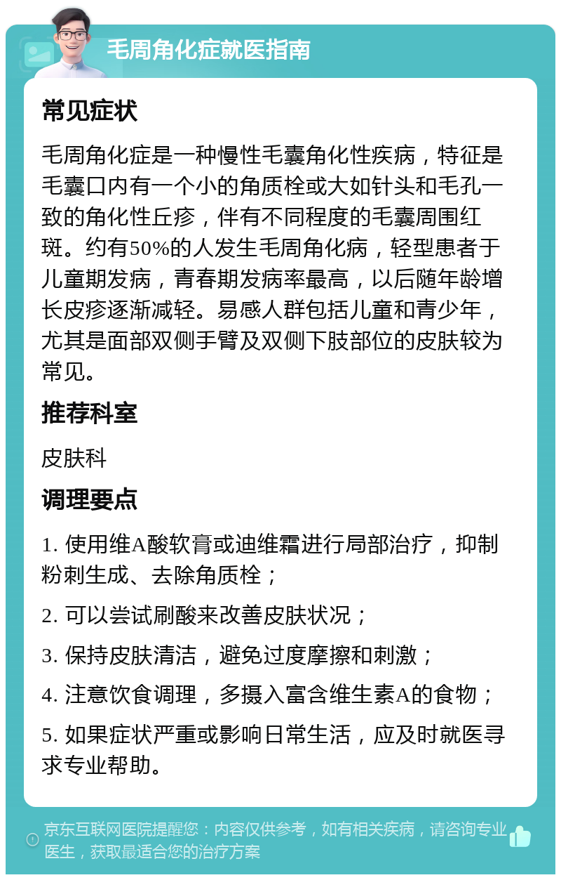 毛周角化症就医指南 常见症状 毛周角化症是一种慢性毛囊角化性疾病，特征是毛囊口内有一个小的角质栓或大如针头和毛孔一致的角化性丘疹，伴有不同程度的毛囊周围红斑。约有50%的人发生毛周角化病，轻型患者于儿童期发病，青春期发病率最高，以后随年龄增长皮疹逐渐减轻。易感人群包括儿童和青少年，尤其是面部双侧手臂及双侧下肢部位的皮肤较为常见。 推荐科室 皮肤科 调理要点 1. 使用维A酸软膏或迪维霜进行局部治疗，抑制粉刺生成、去除角质栓； 2. 可以尝试刷酸来改善皮肤状况； 3. 保持皮肤清洁，避免过度摩擦和刺激； 4. 注意饮食调理，多摄入富含维生素A的食物； 5. 如果症状严重或影响日常生活，应及时就医寻求专业帮助。