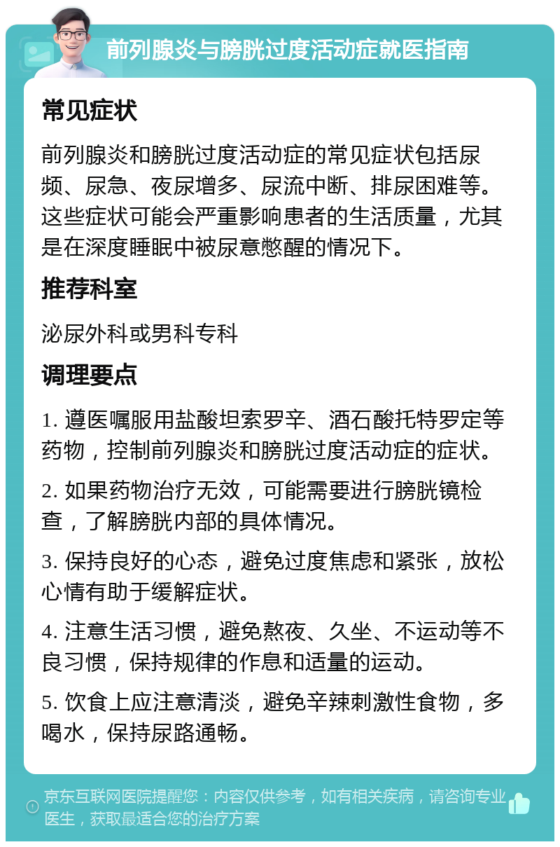 前列腺炎与膀胱过度活动症就医指南 常见症状 前列腺炎和膀胱过度活动症的常见症状包括尿频、尿急、夜尿增多、尿流中断、排尿困难等。这些症状可能会严重影响患者的生活质量，尤其是在深度睡眠中被尿意憋醒的情况下。 推荐科室 泌尿外科或男科专科 调理要点 1. 遵医嘱服用盐酸坦索罗辛、酒石酸托特罗定等药物，控制前列腺炎和膀胱过度活动症的症状。 2. 如果药物治疗无效，可能需要进行膀胱镜检查，了解膀胱内部的具体情况。 3. 保持良好的心态，避免过度焦虑和紧张，放松心情有助于缓解症状。 4. 注意生活习惯，避免熬夜、久坐、不运动等不良习惯，保持规律的作息和适量的运动。 5. 饮食上应注意清淡，避免辛辣刺激性食物，多喝水，保持尿路通畅。