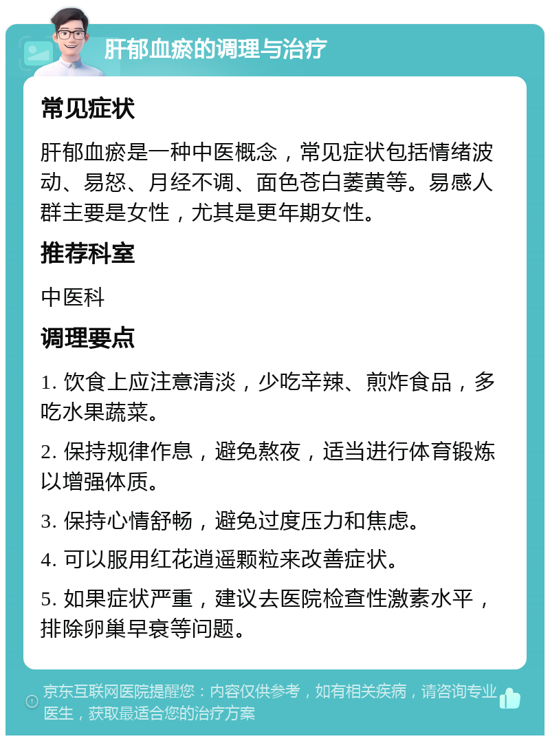 肝郁血瘀的调理与治疗 常见症状 肝郁血瘀是一种中医概念，常见症状包括情绪波动、易怒、月经不调、面色苍白萎黄等。易感人群主要是女性，尤其是更年期女性。 推荐科室 中医科 调理要点 1. 饮食上应注意清淡，少吃辛辣、煎炸食品，多吃水果蔬菜。 2. 保持规律作息，避免熬夜，适当进行体育锻炼以增强体质。 3. 保持心情舒畅，避免过度压力和焦虑。 4. 可以服用红花逍遥颗粒来改善症状。 5. 如果症状严重，建议去医院检查性激素水平，排除卵巢早衰等问题。