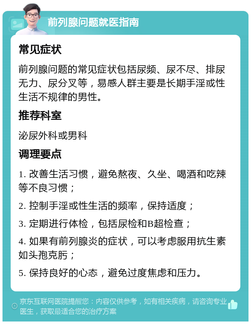 前列腺问题就医指南 常见症状 前列腺问题的常见症状包括尿频、尿不尽、排尿无力、尿分叉等，易感人群主要是长期手淫或性生活不规律的男性。 推荐科室 泌尿外科或男科 调理要点 1. 改善生活习惯，避免熬夜、久坐、喝酒和吃辣等不良习惯； 2. 控制手淫或性生活的频率，保持适度； 3. 定期进行体检，包括尿检和B超检查； 4. 如果有前列腺炎的症状，可以考虑服用抗生素如头孢克肟； 5. 保持良好的心态，避免过度焦虑和压力。