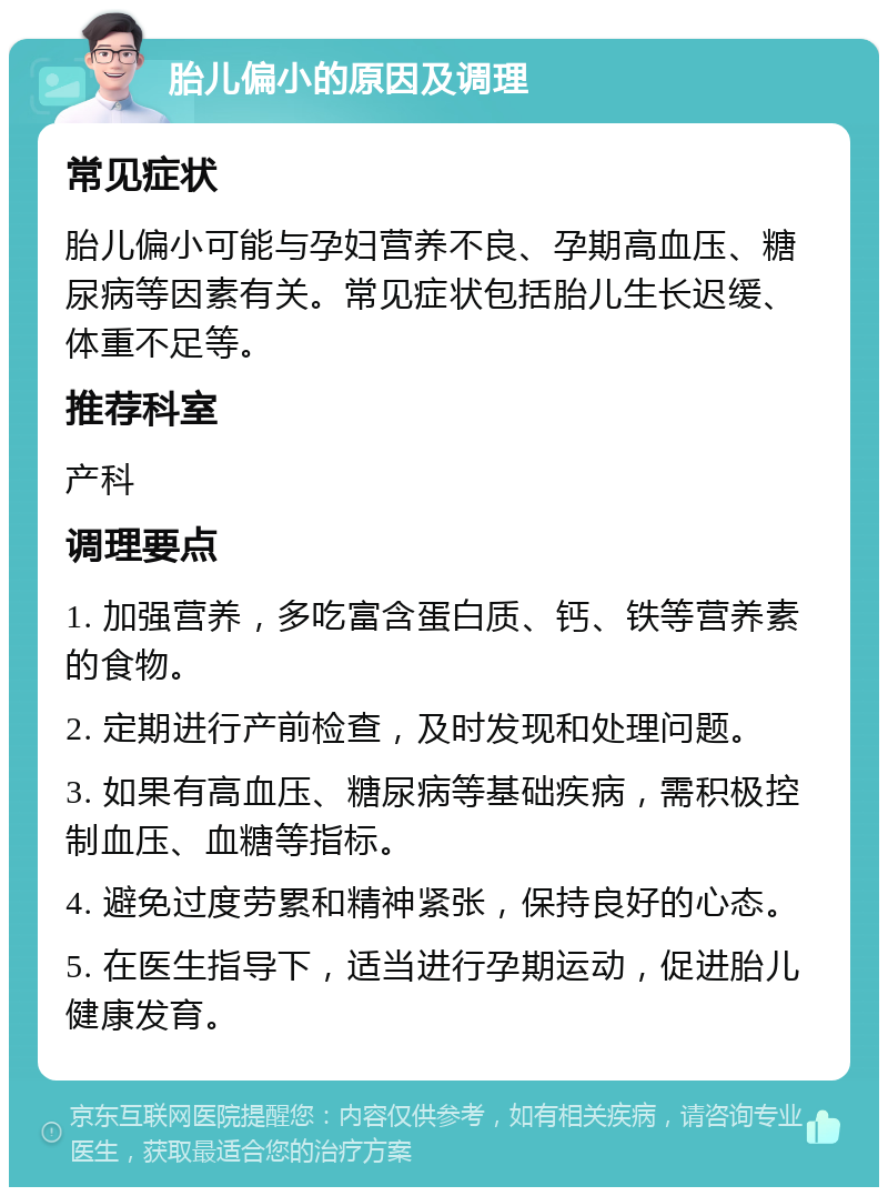 胎儿偏小的原因及调理 常见症状 胎儿偏小可能与孕妇营养不良、孕期高血压、糖尿病等因素有关。常见症状包括胎儿生长迟缓、体重不足等。 推荐科室 产科 调理要点 1. 加强营养，多吃富含蛋白质、钙、铁等营养素的食物。 2. 定期进行产前检查，及时发现和处理问题。 3. 如果有高血压、糖尿病等基础疾病，需积极控制血压、血糖等指标。 4. 避免过度劳累和精神紧张，保持良好的心态。 5. 在医生指导下，适当进行孕期运动，促进胎儿健康发育。