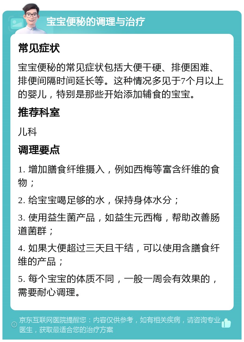 宝宝便秘的调理与治疗 常见症状 宝宝便秘的常见症状包括大便干硬、排便困难、排便间隔时间延长等。这种情况多见于7个月以上的婴儿，特别是那些开始添加辅食的宝宝。 推荐科室 儿科 调理要点 1. 增加膳食纤维摄入，例如西梅等富含纤维的食物； 2. 给宝宝喝足够的水，保持身体水分； 3. 使用益生菌产品，如益生元西梅，帮助改善肠道菌群； 4. 如果大便超过三天且干结，可以使用含膳食纤维的产品； 5. 每个宝宝的体质不同，一般一周会有效果的，需要耐心调理。