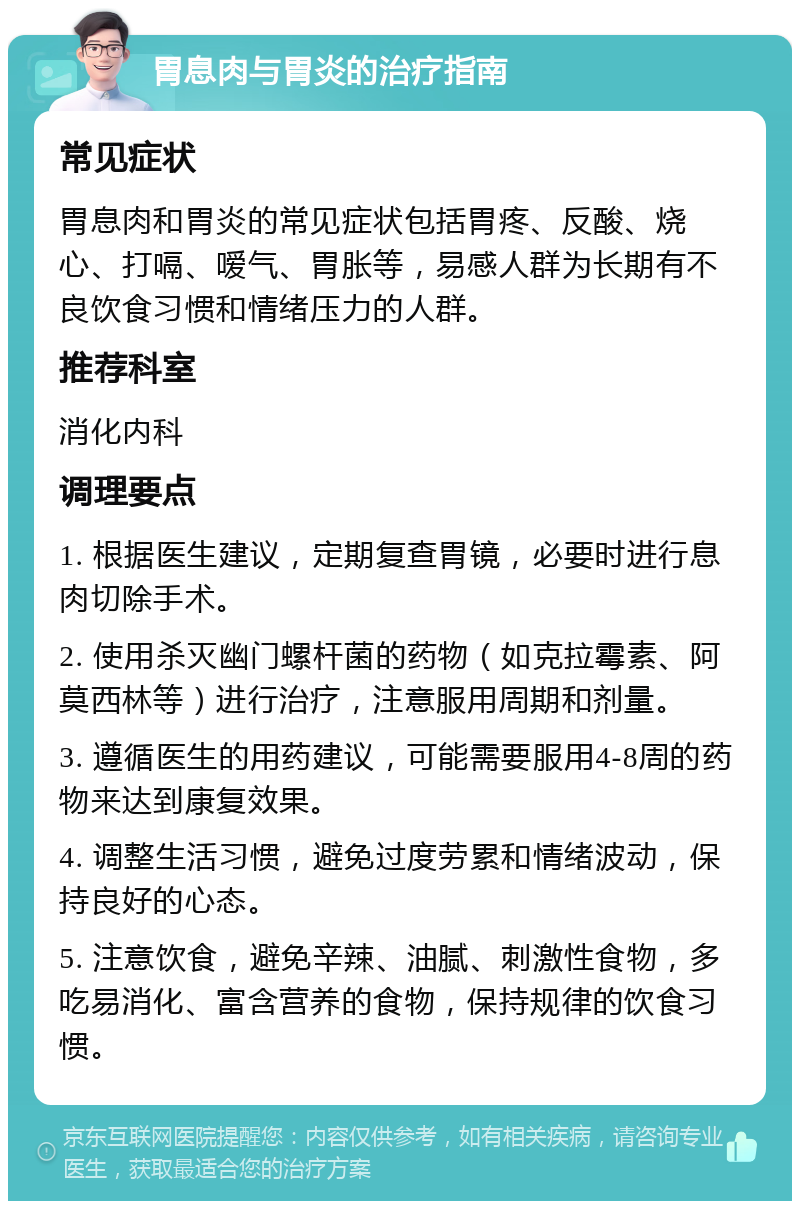 胃息肉与胃炎的治疗指南 常见症状 胃息肉和胃炎的常见症状包括胃疼、反酸、烧心、打嗝、嗳气、胃胀等，易感人群为长期有不良饮食习惯和情绪压力的人群。 推荐科室 消化内科 调理要点 1. 根据医生建议，定期复查胃镜，必要时进行息肉切除手术。 2. 使用杀灭幽门螺杆菌的药物（如克拉霉素、阿莫西林等）进行治疗，注意服用周期和剂量。 3. 遵循医生的用药建议，可能需要服用4-8周的药物来达到康复效果。 4. 调整生活习惯，避免过度劳累和情绪波动，保持良好的心态。 5. 注意饮食，避免辛辣、油腻、刺激性食物，多吃易消化、富含营养的食物，保持规律的饮食习惯。