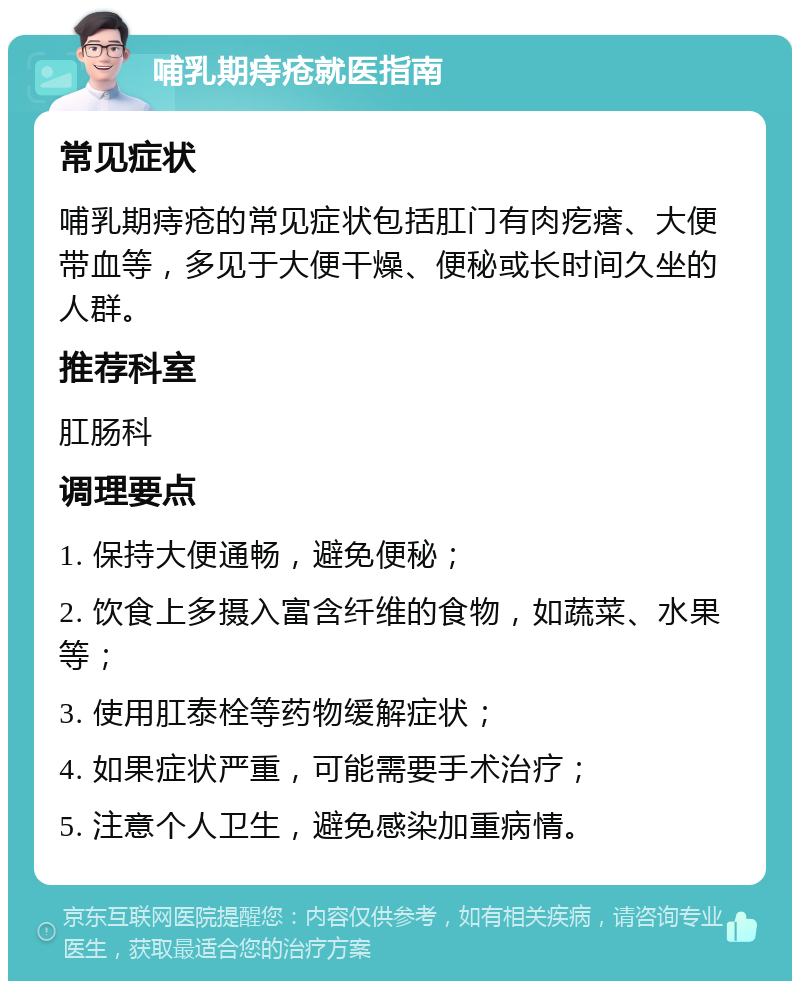 哺乳期痔疮就医指南 常见症状 哺乳期痔疮的常见症状包括肛门有肉疙瘩、大便带血等，多见于大便干燥、便秘或长时间久坐的人群。 推荐科室 肛肠科 调理要点 1. 保持大便通畅，避免便秘； 2. 饮食上多摄入富含纤维的食物，如蔬菜、水果等； 3. 使用肛泰栓等药物缓解症状； 4. 如果症状严重，可能需要手术治疗； 5. 注意个人卫生，避免感染加重病情。