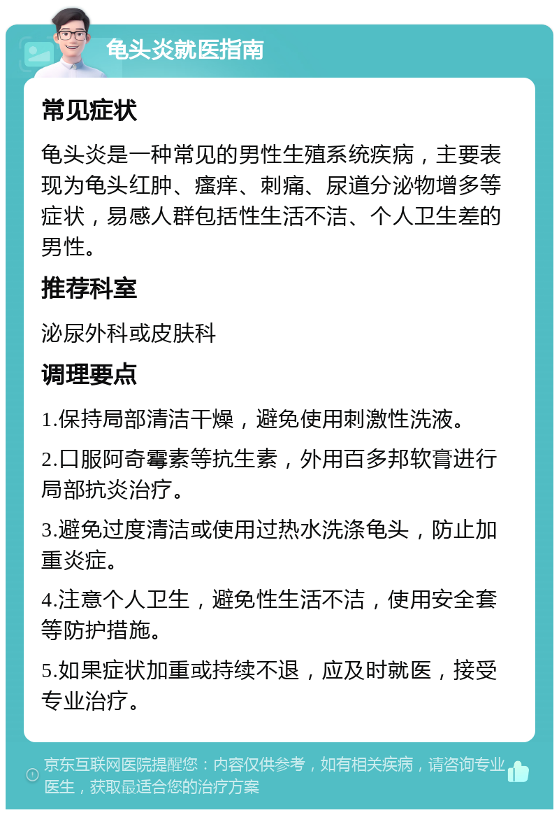 龟头炎就医指南 常见症状 龟头炎是一种常见的男性生殖系统疾病，主要表现为龟头红肿、瘙痒、刺痛、尿道分泌物增多等症状，易感人群包括性生活不洁、个人卫生差的男性。 推荐科室 泌尿外科或皮肤科 调理要点 1.保持局部清洁干燥，避免使用刺激性洗液。 2.口服阿奇霉素等抗生素，外用百多邦软膏进行局部抗炎治疗。 3.避免过度清洁或使用过热水洗涤龟头，防止加重炎症。 4.注意个人卫生，避免性生活不洁，使用安全套等防护措施。 5.如果症状加重或持续不退，应及时就医，接受专业治疗。