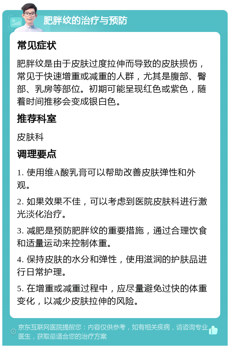 肥胖纹的治疗与预防 常见症状 肥胖纹是由于皮肤过度拉伸而导致的皮肤损伤，常见于快速增重或减重的人群，尤其是腹部、臀部、乳房等部位。初期可能呈现红色或紫色，随着时间推移会变成银白色。 推荐科室 皮肤科 调理要点 1. 使用维A酸乳膏可以帮助改善皮肤弹性和外观。 2. 如果效果不佳，可以考虑到医院皮肤科进行激光淡化治疗。 3. 减肥是预防肥胖纹的重要措施，通过合理饮食和适量运动来控制体重。 4. 保持皮肤的水分和弹性，使用滋润的护肤品进行日常护理。 5. 在增重或减重过程中，应尽量避免过快的体重变化，以减少皮肤拉伸的风险。