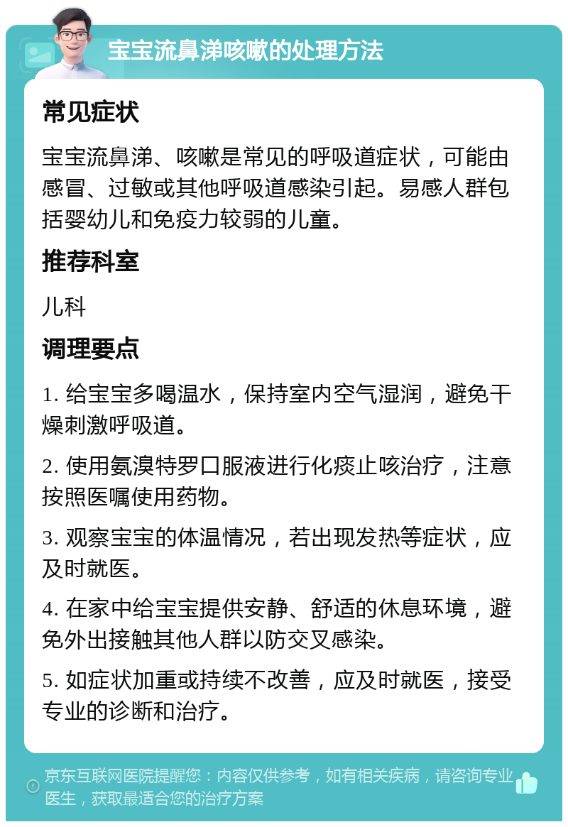 宝宝流鼻涕咳嗽的处理方法 常见症状 宝宝流鼻涕、咳嗽是常见的呼吸道症状，可能由感冒、过敏或其他呼吸道感染引起。易感人群包括婴幼儿和免疫力较弱的儿童。 推荐科室 儿科 调理要点 1. 给宝宝多喝温水，保持室内空气湿润，避免干燥刺激呼吸道。 2. 使用氨溴特罗口服液进行化痰止咳治疗，注意按照医嘱使用药物。 3. 观察宝宝的体温情况，若出现发热等症状，应及时就医。 4. 在家中给宝宝提供安静、舒适的休息环境，避免外出接触其他人群以防交叉感染。 5. 如症状加重或持续不改善，应及时就医，接受专业的诊断和治疗。