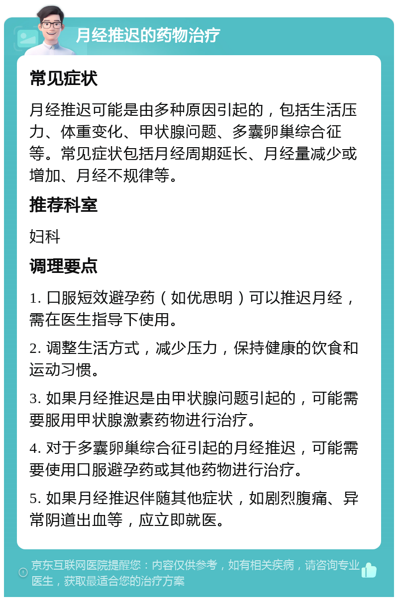 月经推迟的药物治疗 常见症状 月经推迟可能是由多种原因引起的，包括生活压力、体重变化、甲状腺问题、多囊卵巢综合征等。常见症状包括月经周期延长、月经量减少或增加、月经不规律等。 推荐科室 妇科 调理要点 1. 口服短效避孕药（如优思明）可以推迟月经，需在医生指导下使用。 2. 调整生活方式，减少压力，保持健康的饮食和运动习惯。 3. 如果月经推迟是由甲状腺问题引起的，可能需要服用甲状腺激素药物进行治疗。 4. 对于多囊卵巢综合征引起的月经推迟，可能需要使用口服避孕药或其他药物进行治疗。 5. 如果月经推迟伴随其他症状，如剧烈腹痛、异常阴道出血等，应立即就医。