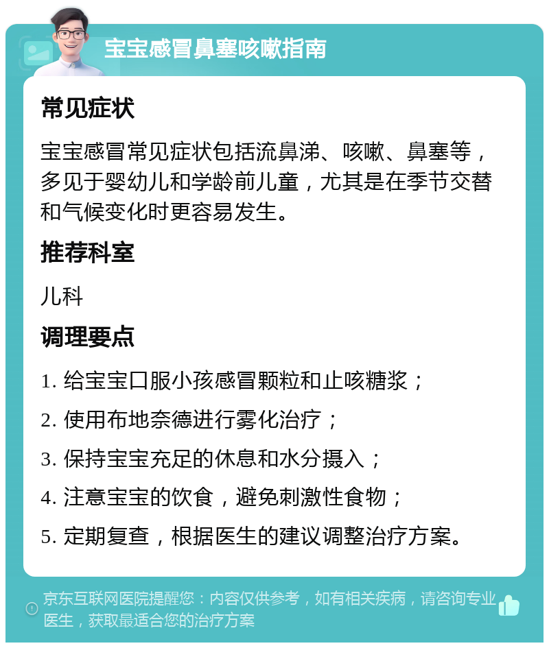 宝宝感冒鼻塞咳嗽指南 常见症状 宝宝感冒常见症状包括流鼻涕、咳嗽、鼻塞等，多见于婴幼儿和学龄前儿童，尤其是在季节交替和气候变化时更容易发生。 推荐科室 儿科 调理要点 1. 给宝宝口服小孩感冒颗粒和止咳糖浆； 2. 使用布地奈德进行雾化治疗； 3. 保持宝宝充足的休息和水分摄入； 4. 注意宝宝的饮食，避免刺激性食物； 5. 定期复查，根据医生的建议调整治疗方案。