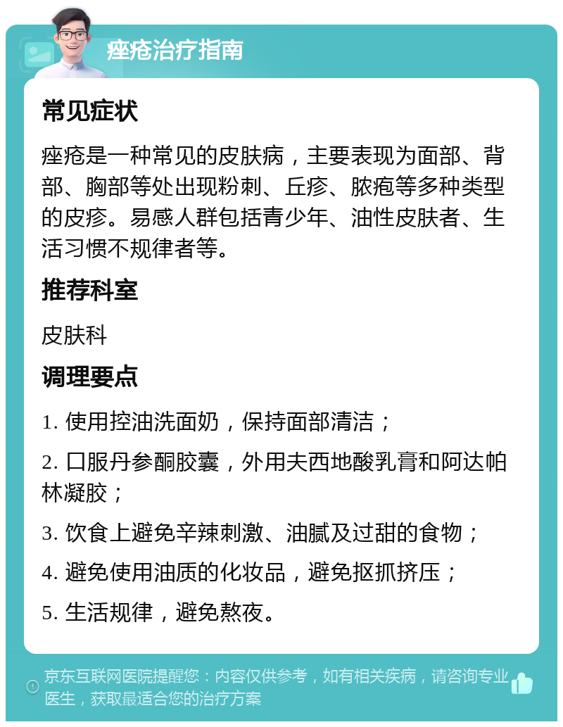 痤疮治疗指南 常见症状 痤疮是一种常见的皮肤病，主要表现为面部、背部、胸部等处出现粉刺、丘疹、脓疱等多种类型的皮疹。易感人群包括青少年、油性皮肤者、生活习惯不规律者等。 推荐科室 皮肤科 调理要点 1. 使用控油洗面奶，保持面部清洁； 2. 口服丹参酮胶囊，外用夫西地酸乳膏和阿达帕林凝胶； 3. 饮食上避免辛辣刺激、油腻及过甜的食物； 4. 避免使用油质的化妆品，避免抠抓挤压； 5. 生活规律，避免熬夜。