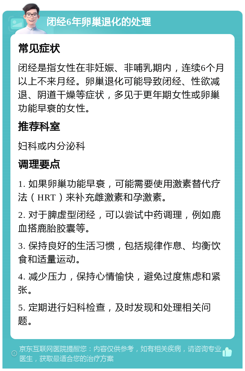 闭经6年卵巢退化的处理 常见症状 闭经是指女性在非妊娠、非哺乳期内，连续6个月以上不来月经。卵巢退化可能导致闭经、性欲减退、阴道干燥等症状，多见于更年期女性或卵巢功能早衰的女性。 推荐科室 妇科或内分泌科 调理要点 1. 如果卵巢功能早衰，可能需要使用激素替代疗法（HRT）来补充雌激素和孕激素。 2. 对于脾虚型闭经，可以尝试中药调理，例如鹿血搭鹿胎胶囊等。 3. 保持良好的生活习惯，包括规律作息、均衡饮食和适量运动。 4. 减少压力，保持心情愉快，避免过度焦虑和紧张。 5. 定期进行妇科检查，及时发现和处理相关问题。