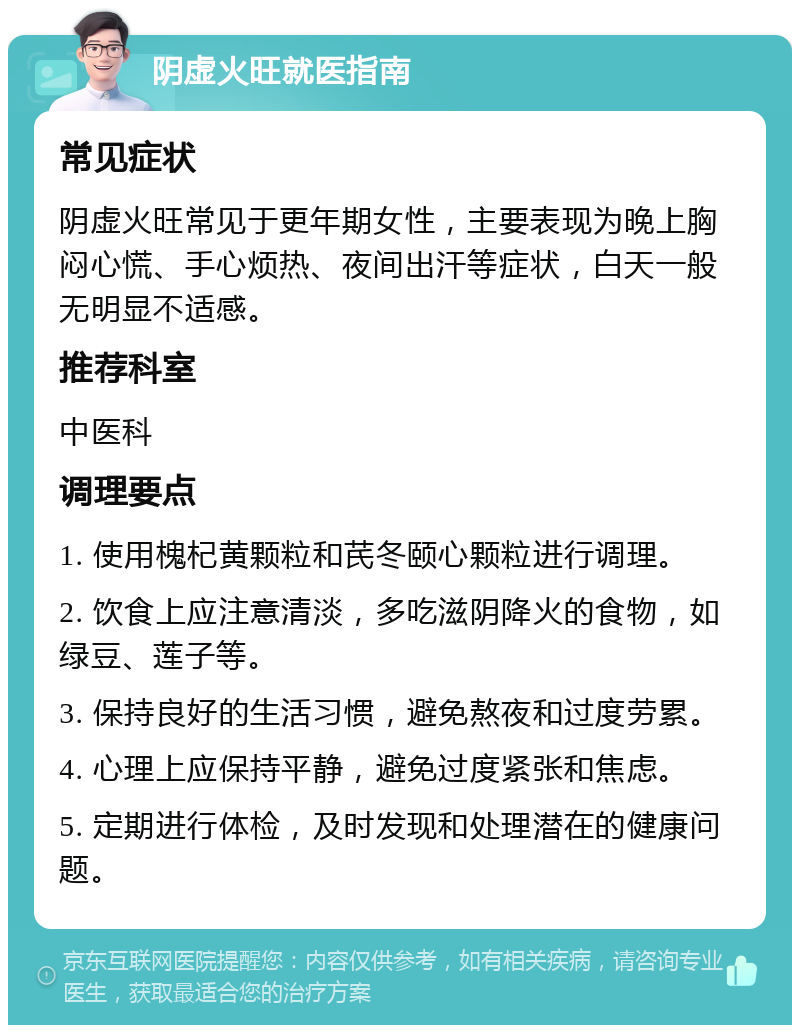 阴虚火旺就医指南 常见症状 阴虚火旺常见于更年期女性，主要表现为晚上胸闷心慌、手心烦热、夜间出汗等症状，白天一般无明显不适感。 推荐科室 中医科 调理要点 1. 使用槐杞黄颗粒和芪冬颐心颗粒进行调理。 2. 饮食上应注意清淡，多吃滋阴降火的食物，如绿豆、莲子等。 3. 保持良好的生活习惯，避免熬夜和过度劳累。 4. 心理上应保持平静，避免过度紧张和焦虑。 5. 定期进行体检，及时发现和处理潜在的健康问题。