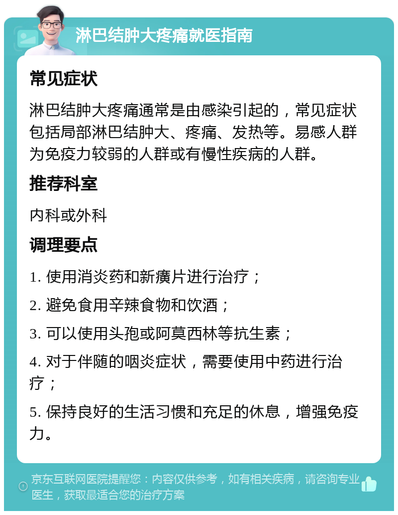 淋巴结肿大疼痛就医指南 常见症状 淋巴结肿大疼痛通常是由感染引起的，常见症状包括局部淋巴结肿大、疼痛、发热等。易感人群为免疫力较弱的人群或有慢性疾病的人群。 推荐科室 内科或外科 调理要点 1. 使用消炎药和新癀片进行治疗； 2. 避免食用辛辣食物和饮酒； 3. 可以使用头孢或阿莫西林等抗生素； 4. 对于伴随的咽炎症状，需要使用中药进行治疗； 5. 保持良好的生活习惯和充足的休息，增强免疫力。