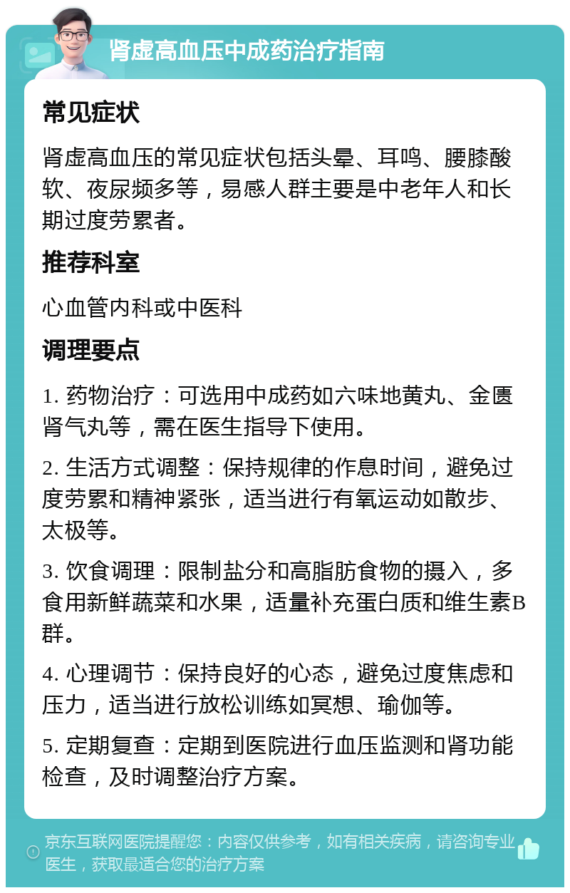 肾虚高血压中成药治疗指南 常见症状 肾虚高血压的常见症状包括头晕、耳鸣、腰膝酸软、夜尿频多等，易感人群主要是中老年人和长期过度劳累者。 推荐科室 心血管内科或中医科 调理要点 1. 药物治疗：可选用中成药如六味地黄丸、金匮肾气丸等，需在医生指导下使用。 2. 生活方式调整：保持规律的作息时间，避免过度劳累和精神紧张，适当进行有氧运动如散步、太极等。 3. 饮食调理：限制盐分和高脂肪食物的摄入，多食用新鲜蔬菜和水果，适量补充蛋白质和维生素B群。 4. 心理调节：保持良好的心态，避免过度焦虑和压力，适当进行放松训练如冥想、瑜伽等。 5. 定期复查：定期到医院进行血压监测和肾功能检查，及时调整治疗方案。