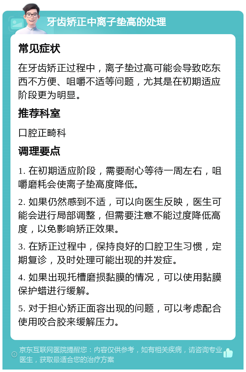 牙齿矫正中离子垫高的处理 常见症状 在牙齿矫正过程中，离子垫过高可能会导致吃东西不方便、咀嚼不适等问题，尤其是在初期适应阶段更为明显。 推荐科室 口腔正畸科 调理要点 1. 在初期适应阶段，需要耐心等待一周左右，咀嚼磨耗会使离子垫高度降低。 2. 如果仍然感到不适，可以向医生反映，医生可能会进行局部调整，但需要注意不能过度降低高度，以免影响矫正效果。 3. 在矫正过程中，保持良好的口腔卫生习惯，定期复诊，及时处理可能出现的并发症。 4. 如果出现托槽磨损黏膜的情况，可以使用黏膜保护蜡进行缓解。 5. 对于担心矫正面容出现的问题，可以考虑配合使用咬合胶来缓解压力。