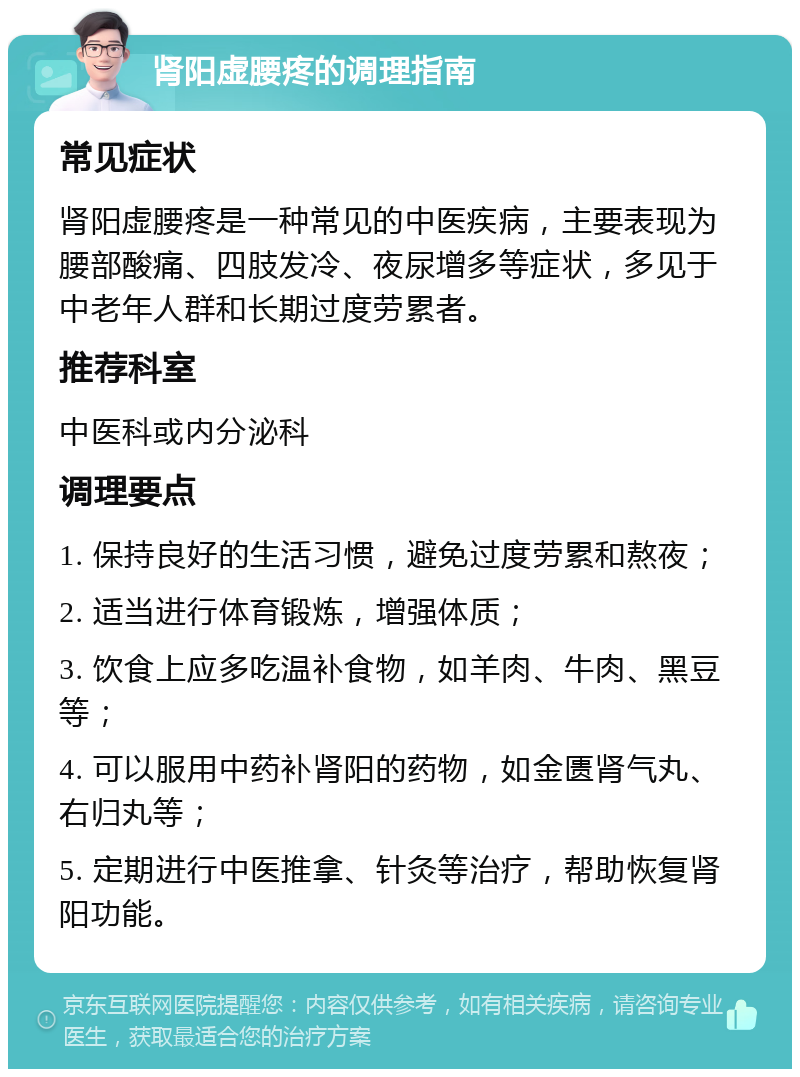 肾阳虚腰疼的调理指南 常见症状 肾阳虚腰疼是一种常见的中医疾病，主要表现为腰部酸痛、四肢发冷、夜尿增多等症状，多见于中老年人群和长期过度劳累者。 推荐科室 中医科或内分泌科 调理要点 1. 保持良好的生活习惯，避免过度劳累和熬夜； 2. 适当进行体育锻炼，增强体质； 3. 饮食上应多吃温补食物，如羊肉、牛肉、黑豆等； 4. 可以服用中药补肾阳的药物，如金匮肾气丸、右归丸等； 5. 定期进行中医推拿、针灸等治疗，帮助恢复肾阳功能。