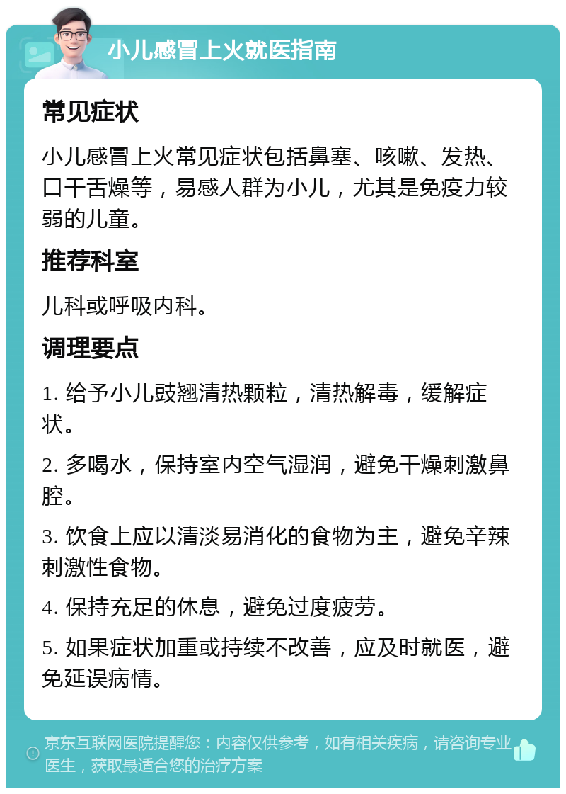 小儿感冒上火就医指南 常见症状 小儿感冒上火常见症状包括鼻塞、咳嗽、发热、口干舌燥等，易感人群为小儿，尤其是免疫力较弱的儿童。 推荐科室 儿科或呼吸内科。 调理要点 1. 给予小儿豉翘清热颗粒，清热解毒，缓解症状。 2. 多喝水，保持室内空气湿润，避免干燥刺激鼻腔。 3. 饮食上应以清淡易消化的食物为主，避免辛辣刺激性食物。 4. 保持充足的休息，避免过度疲劳。 5. 如果症状加重或持续不改善，应及时就医，避免延误病情。