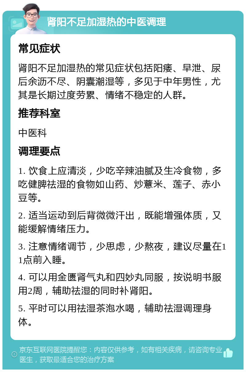 肾阳不足加湿热的中医调理 常见症状 肾阳不足加湿热的常见症状包括阳痿、早泄、尿后余沥不尽、阴囊潮湿等，多见于中年男性，尤其是长期过度劳累、情绪不稳定的人群。 推荐科室 中医科 调理要点 1. 饮食上应清淡，少吃辛辣油腻及生冷食物，多吃健脾祛湿的食物如山药、炒薏米、莲子、赤小豆等。 2. 适当运动到后背微微汗出，既能增强体质，又能缓解情绪压力。 3. 注意情绪调节，少思虑，少熬夜，建议尽量在11点前入睡。 4. 可以用金匮肾气丸和四妙丸同服，按说明书服用2周，辅助祛湿的同时补肾阳。 5. 平时可以用祛湿茶泡水喝，辅助祛湿调理身体。