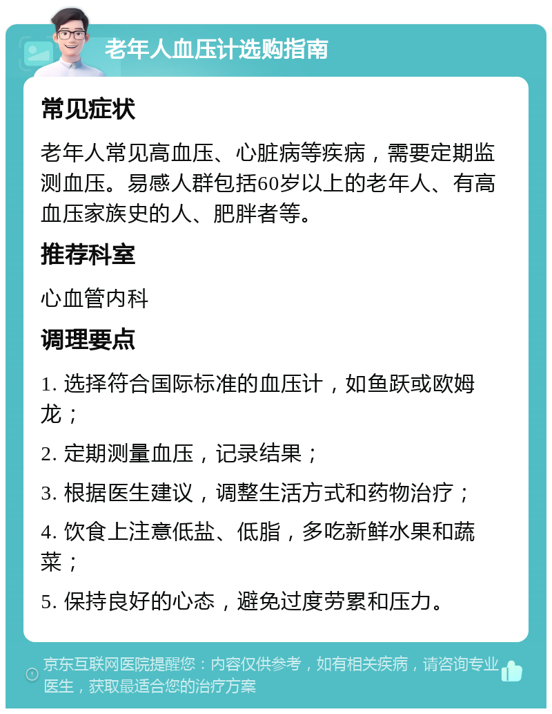 老年人血压计选购指南 常见症状 老年人常见高血压、心脏病等疾病，需要定期监测血压。易感人群包括60岁以上的老年人、有高血压家族史的人、肥胖者等。 推荐科室 心血管内科 调理要点 1. 选择符合国际标准的血压计，如鱼跃或欧姆龙； 2. 定期测量血压，记录结果； 3. 根据医生建议，调整生活方式和药物治疗； 4. 饮食上注意低盐、低脂，多吃新鲜水果和蔬菜； 5. 保持良好的心态，避免过度劳累和压力。