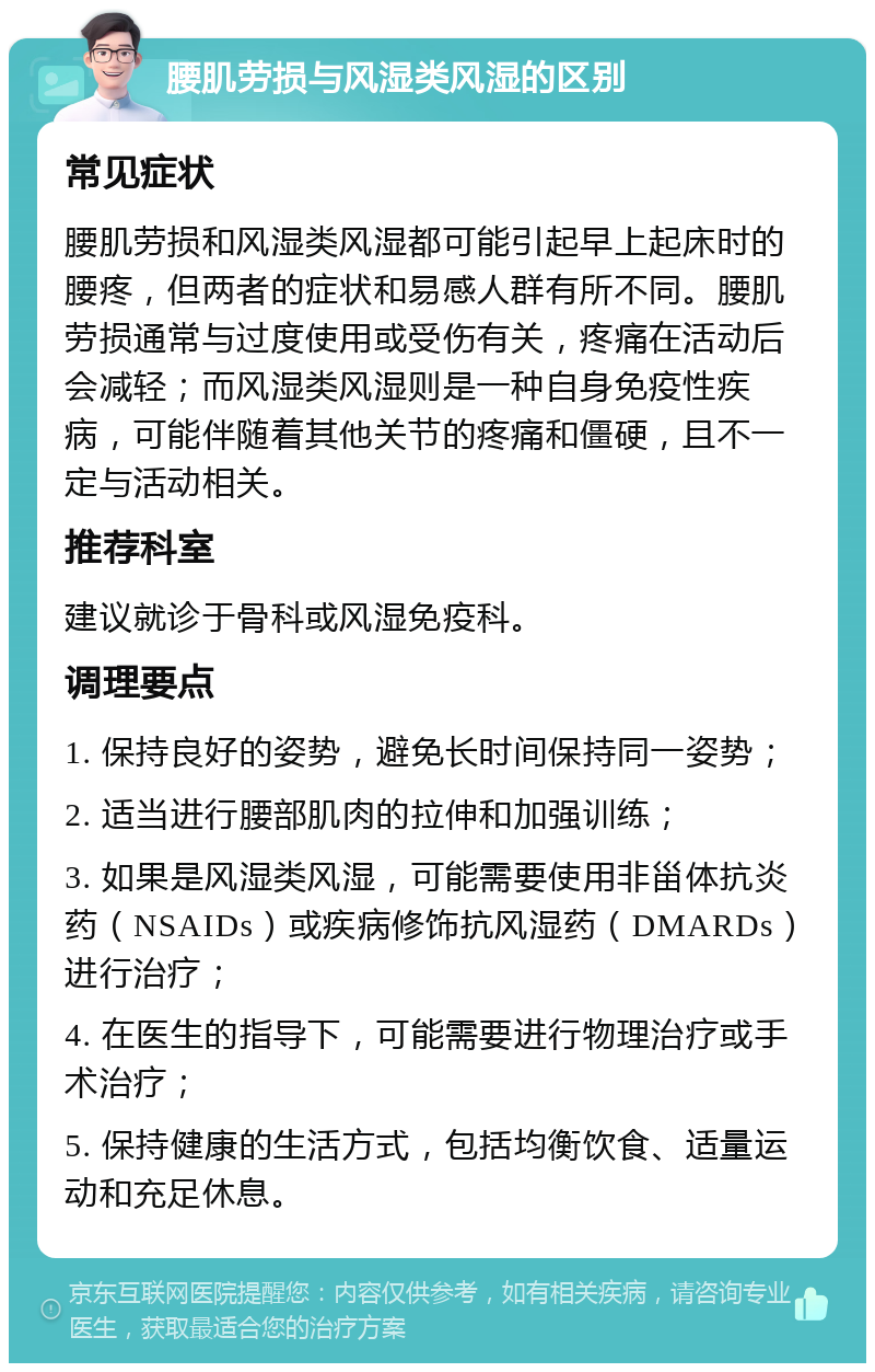 腰肌劳损与风湿类风湿的区别 常见症状 腰肌劳损和风湿类风湿都可能引起早上起床时的腰疼，但两者的症状和易感人群有所不同。腰肌劳损通常与过度使用或受伤有关，疼痛在活动后会减轻；而风湿类风湿则是一种自身免疫性疾病，可能伴随着其他关节的疼痛和僵硬，且不一定与活动相关。 推荐科室 建议就诊于骨科或风湿免疫科。 调理要点 1. 保持良好的姿势，避免长时间保持同一姿势； 2. 适当进行腰部肌肉的拉伸和加强训练； 3. 如果是风湿类风湿，可能需要使用非甾体抗炎药（NSAIDs）或疾病修饰抗风湿药（DMARDs）进行治疗； 4. 在医生的指导下，可能需要进行物理治疗或手术治疗； 5. 保持健康的生活方式，包括均衡饮食、适量运动和充足休息。