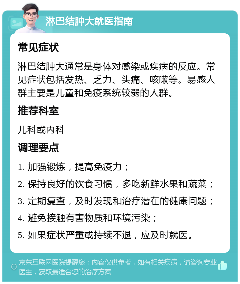 淋巴结肿大就医指南 常见症状 淋巴结肿大通常是身体对感染或疾病的反应。常见症状包括发热、乏力、头痛、咳嗽等。易感人群主要是儿童和免疫系统较弱的人群。 推荐科室 儿科或内科 调理要点 1. 加强锻炼，提高免疫力； 2. 保持良好的饮食习惯，多吃新鲜水果和蔬菜； 3. 定期复查，及时发现和治疗潜在的健康问题； 4. 避免接触有害物质和环境污染； 5. 如果症状严重或持续不退，应及时就医。