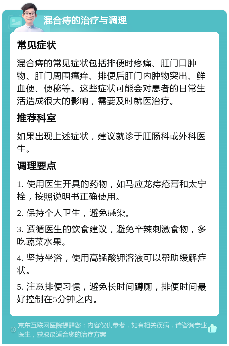 混合痔的治疗与调理 常见症状 混合痔的常见症状包括排便时疼痛、肛门口肿物、肛门周围瘙痒、排便后肛门内肿物突出、鲜血便、便秘等。这些症状可能会对患者的日常生活造成很大的影响，需要及时就医治疗。 推荐科室 如果出现上述症状，建议就诊于肛肠科或外科医生。 调理要点 1. 使用医生开具的药物，如马应龙痔疮膏和太宁栓，按照说明书正确使用。 2. 保持个人卫生，避免感染。 3. 遵循医生的饮食建议，避免辛辣刺激食物，多吃蔬菜水果。 4. 坚持坐浴，使用高锰酸钾溶液可以帮助缓解症状。 5. 注意排便习惯，避免长时间蹲厕，排便时间最好控制在5分钟之内。