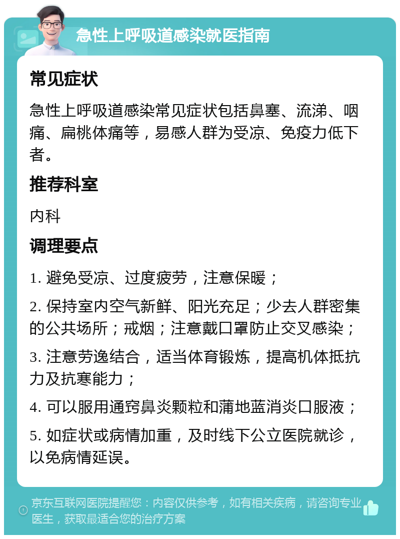 急性上呼吸道感染就医指南 常见症状 急性上呼吸道感染常见症状包括鼻塞、流涕、咽痛、扁桃体痛等，易感人群为受凉、免疫力低下者。 推荐科室 内科 调理要点 1. 避免受凉、过度疲劳，注意保暖； 2. 保持室内空气新鲜、阳光充足；少去人群密集的公共场所；戒烟；注意戴口罩防止交叉感染； 3. 注意劳逸结合，适当体育锻炼，提高机体抵抗力及抗寒能力； 4. 可以服用通窍鼻炎颗粒和蒲地蓝消炎口服液； 5. 如症状或病情加重，及时线下公立医院就诊，以免病情延误。