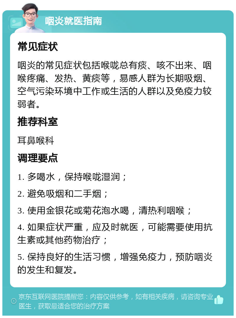 咽炎就医指南 常见症状 咽炎的常见症状包括喉咙总有痰、咳不出来、咽喉疼痛、发热、黄痰等，易感人群为长期吸烟、空气污染环境中工作或生活的人群以及免疫力较弱者。 推荐科室 耳鼻喉科 调理要点 1. 多喝水，保持喉咙湿润； 2. 避免吸烟和二手烟； 3. 使用金银花或菊花泡水喝，清热利咽喉； 4. 如果症状严重，应及时就医，可能需要使用抗生素或其他药物治疗； 5. 保持良好的生活习惯，增强免疫力，预防咽炎的发生和复发。