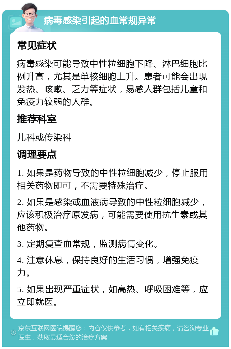 病毒感染引起的血常规异常 常见症状 病毒感染可能导致中性粒细胞下降、淋巴细胞比例升高，尤其是单核细胞上升。患者可能会出现发热、咳嗽、乏力等症状，易感人群包括儿童和免疫力较弱的人群。 推荐科室 儿科或传染科 调理要点 1. 如果是药物导致的中性粒细胞减少，停止服用相关药物即可，不需要特殊治疗。 2. 如果是感染或血液病导致的中性粒细胞减少，应该积极治疗原发病，可能需要使用抗生素或其他药物。 3. 定期复查血常规，监测病情变化。 4. 注意休息，保持良好的生活习惯，增强免疫力。 5. 如果出现严重症状，如高热、呼吸困难等，应立即就医。