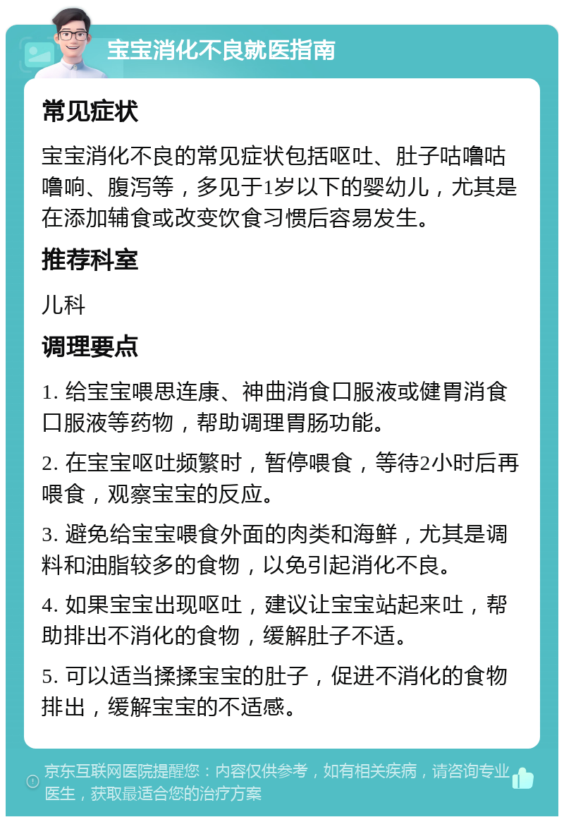 宝宝消化不良就医指南 常见症状 宝宝消化不良的常见症状包括呕吐、肚子咕噜咕噜响、腹泻等，多见于1岁以下的婴幼儿，尤其是在添加辅食或改变饮食习惯后容易发生。 推荐科室 儿科 调理要点 1. 给宝宝喂思连康、神曲消食口服液或健胃消食口服液等药物，帮助调理胃肠功能。 2. 在宝宝呕吐频繁时，暂停喂食，等待2小时后再喂食，观察宝宝的反应。 3. 避免给宝宝喂食外面的肉类和海鲜，尤其是调料和油脂较多的食物，以免引起消化不良。 4. 如果宝宝出现呕吐，建议让宝宝站起来吐，帮助排出不消化的食物，缓解肚子不适。 5. 可以适当揉揉宝宝的肚子，促进不消化的食物排出，缓解宝宝的不适感。