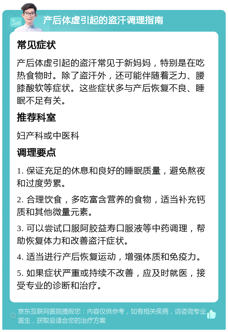 产后体虚引起的盗汗调理指南 常见症状 产后体虚引起的盗汗常见于新妈妈，特别是在吃热食物时。除了盗汗外，还可能伴随着乏力、腰膝酸软等症状。这些症状多与产后恢复不良、睡眠不足有关。 推荐科室 妇产科或中医科 调理要点 1. 保证充足的休息和良好的睡眠质量，避免熬夜和过度劳累。 2. 合理饮食，多吃富含营养的食物，适当补充钙质和其他微量元素。 3. 可以尝试口服阿胶益寿口服液等中药调理，帮助恢复体力和改善盗汗症状。 4. 适当进行产后恢复运动，增强体质和免疫力。 5. 如果症状严重或持续不改善，应及时就医，接受专业的诊断和治疗。