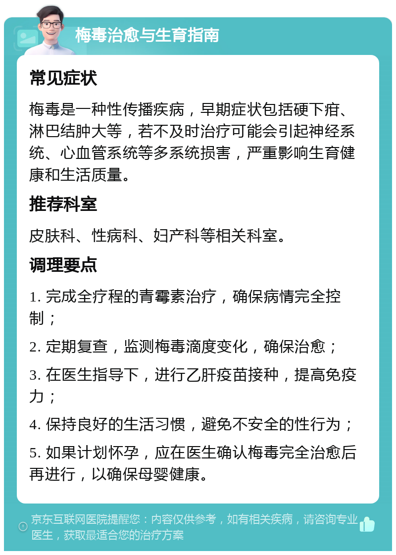 梅毒治愈与生育指南 常见症状 梅毒是一种性传播疾病，早期症状包括硬下疳、淋巴结肿大等，若不及时治疗可能会引起神经系统、心血管系统等多系统损害，严重影响生育健康和生活质量。 推荐科室 皮肤科、性病科、妇产科等相关科室。 调理要点 1. 完成全疗程的青霉素治疗，确保病情完全控制； 2. 定期复查，监测梅毒滴度变化，确保治愈； 3. 在医生指导下，进行乙肝疫苗接种，提高免疫力； 4. 保持良好的生活习惯，避免不安全的性行为； 5. 如果计划怀孕，应在医生确认梅毒完全治愈后再进行，以确保母婴健康。