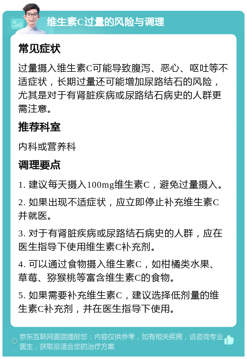 维生素C过量的风险与调理 常见症状 过量摄入维生素C可能导致腹泻、恶心、呕吐等不适症状，长期过量还可能增加尿路结石的风险，尤其是对于有肾脏疾病或尿路结石病史的人群更需注意。 推荐科室 内科或营养科 调理要点 1. 建议每天摄入100mg维生素C，避免过量摄入。 2. 如果出现不适症状，应立即停止补充维生素C并就医。 3. 对于有肾脏疾病或尿路结石病史的人群，应在医生指导下使用维生素C补充剂。 4. 可以通过食物摄入维生素C，如柑橘类水果、草莓、猕猴桃等富含维生素C的食物。 5. 如果需要补充维生素C，建议选择低剂量的维生素C补充剂，并在医生指导下使用。