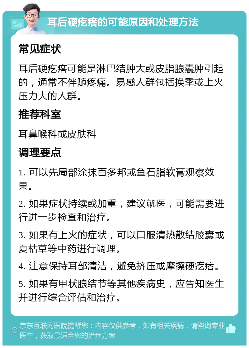 耳后硬疙瘩的可能原因和处理方法 常见症状 耳后硬疙瘩可能是淋巴结肿大或皮脂腺囊肿引起的，通常不伴随疼痛。易感人群包括换季或上火压力大的人群。 推荐科室 耳鼻喉科或皮肤科 调理要点 1. 可以先局部涂抹百多邦或鱼石脂软膏观察效果。 2. 如果症状持续或加重，建议就医，可能需要进行进一步检查和治疗。 3. 如果有上火的症状，可以口服清热散结胶囊或夏枯草等中药进行调理。 4. 注意保持耳部清洁，避免挤压或摩擦硬疙瘩。 5. 如果有甲状腺结节等其他疾病史，应告知医生并进行综合评估和治疗。