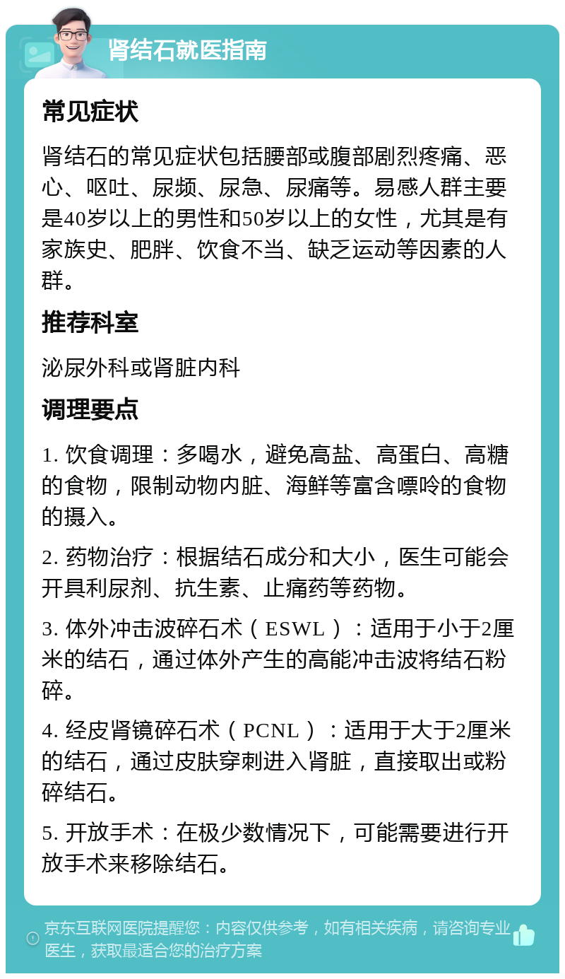 肾结石就医指南 常见症状 肾结石的常见症状包括腰部或腹部剧烈疼痛、恶心、呕吐、尿频、尿急、尿痛等。易感人群主要是40岁以上的男性和50岁以上的女性，尤其是有家族史、肥胖、饮食不当、缺乏运动等因素的人群。 推荐科室 泌尿外科或肾脏内科 调理要点 1. 饮食调理：多喝水，避免高盐、高蛋白、高糖的食物，限制动物内脏、海鲜等富含嘌呤的食物的摄入。 2. 药物治疗：根据结石成分和大小，医生可能会开具利尿剂、抗生素、止痛药等药物。 3. 体外冲击波碎石术（ESWL）：适用于小于2厘米的结石，通过体外产生的高能冲击波将结石粉碎。 4. 经皮肾镜碎石术（PCNL）：适用于大于2厘米的结石，通过皮肤穿刺进入肾脏，直接取出或粉碎结石。 5. 开放手术：在极少数情况下，可能需要进行开放手术来移除结石。