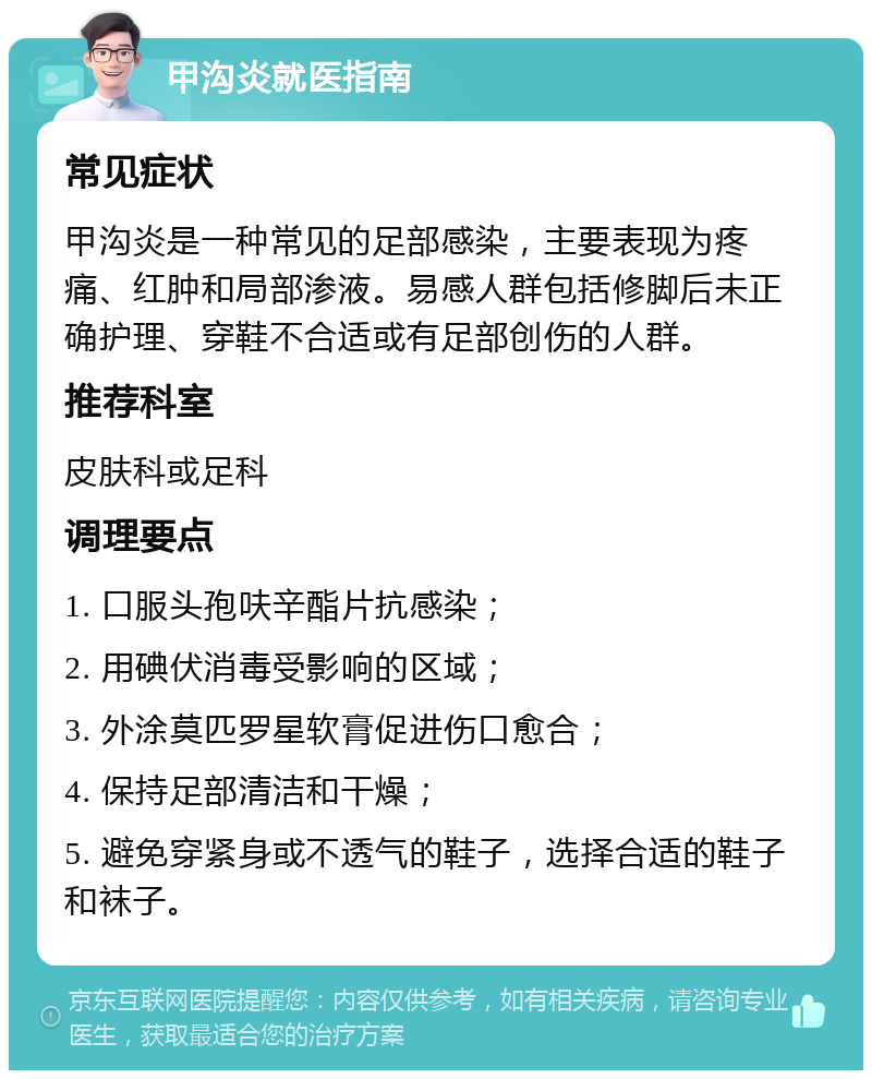 甲沟炎就医指南 常见症状 甲沟炎是一种常见的足部感染，主要表现为疼痛、红肿和局部渗液。易感人群包括修脚后未正确护理、穿鞋不合适或有足部创伤的人群。 推荐科室 皮肤科或足科 调理要点 1. 口服头孢呋辛酯片抗感染； 2. 用碘伏消毒受影响的区域； 3. 外涂莫匹罗星软膏促进伤口愈合； 4. 保持足部清洁和干燥； 5. 避免穿紧身或不透气的鞋子，选择合适的鞋子和袜子。