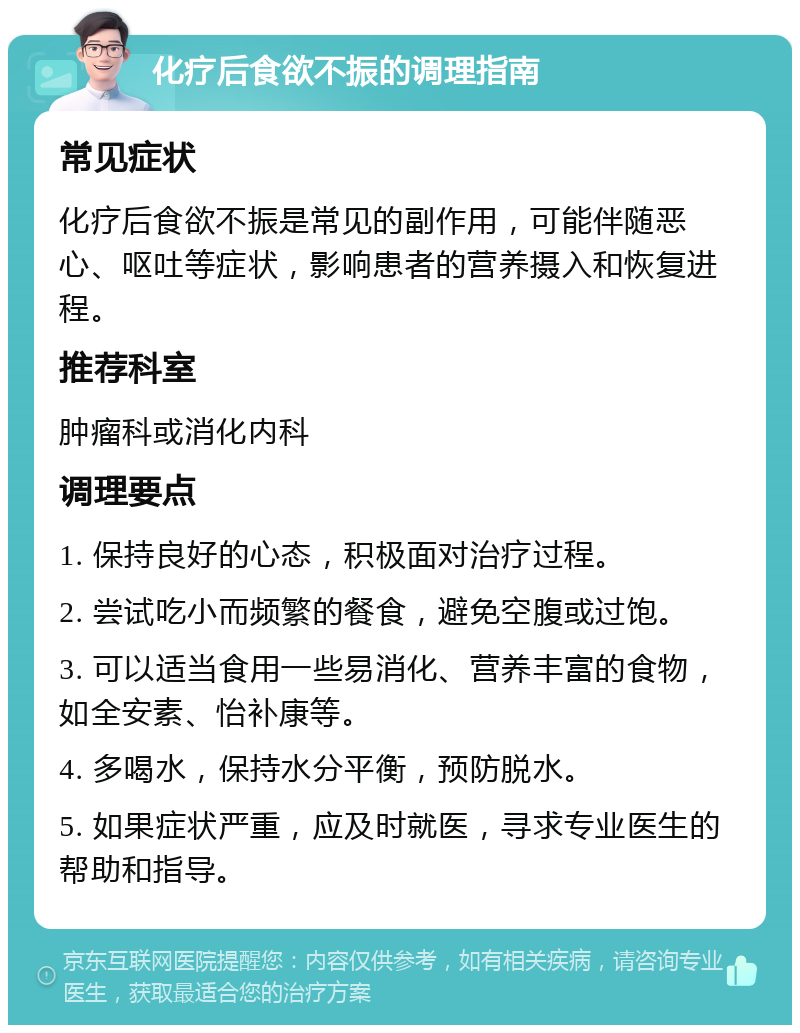 化疗后食欲不振的调理指南 常见症状 化疗后食欲不振是常见的副作用，可能伴随恶心、呕吐等症状，影响患者的营养摄入和恢复进程。 推荐科室 肿瘤科或消化内科 调理要点 1. 保持良好的心态，积极面对治疗过程。 2. 尝试吃小而频繁的餐食，避免空腹或过饱。 3. 可以适当食用一些易消化、营养丰富的食物，如全安素、怡补康等。 4. 多喝水，保持水分平衡，预防脱水。 5. 如果症状严重，应及时就医，寻求专业医生的帮助和指导。